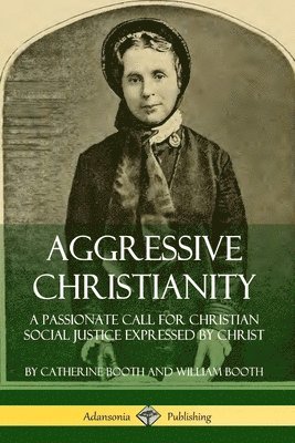 Aggressive Christianity: A Passionate Call for Christian Social Justice Expressed by Christ by Catherine Booth, William Booth
