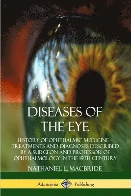 Diseases of the Eye: History of Ophthalmic Medicine - Treatments and Diagnoses Described by a Surgeon and Professor of Ophthalmology in the 19th Ce...