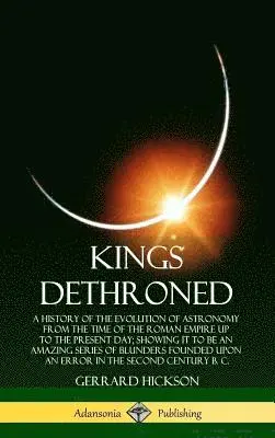 Gerrard Hickson - Kings Dethroned: A History of the Evolution of Astronomy from the Time of the Roman Empire Up to the Present Day; Showing It to Be an Amazing Series of Blunders Founded Upon an Error in the Second Century B. C. (Hardcover), Inbunden. Tillgänglighet: Lägg i varukorg