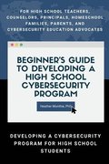 Beginners Guide to Developing a High School Cybersecurity Program - For High School Teachers, Counselors, Principals, Homeschool Families, Parents and Cybersecurity Education Advocates - 