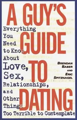 A Guy's Guide to Dating: Everything You Need to Know about Love, Sex, Relationships, and Other Things Too Terrible to Contemplate