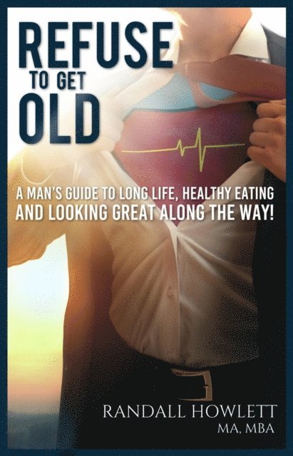 Refuse To Get Old- A Man's Guide to Long Life, Healthy Eating and Looking Great Along the Way