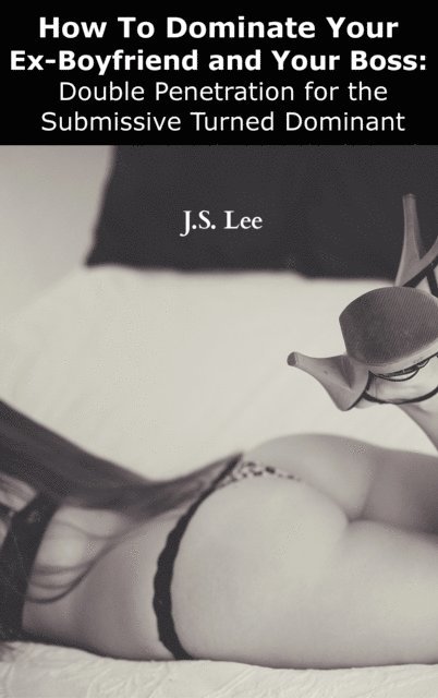 J.S. Lee - How To Dominate Your Ex-Boyfriend and Your Boss: Double Penetration for the Submissive Turned Dominant, E-bok
