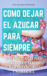 Como Dejar De Comer Azucar Para Siempre: Aprende Tecnicas Para Dejar Este Habito De Manera Facil, Rapida Y Permanente