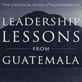 Leadership Lessons from Guatemala: The Unofficial Guide to Transformation