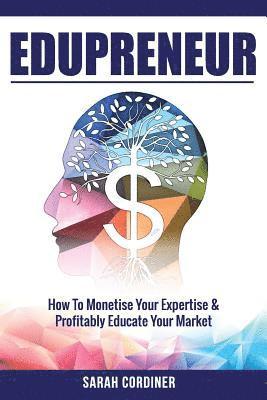 Edupreneur: How To Monetise Your Expertise and Profitably Educate Your Market