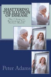 Shattering the Illusion of Disease: The 7 Steps to Reclaiming Your Perfect Health