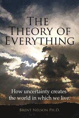 Brent Nelson Ph. D. - The Theory of Everything: How uncertainty creates the world in which we live., Häftad