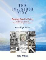 The Invisible King: Exposing Hawai'i's History - Conspiracy, Invasion, Overthrow & Illegal Occupation - and now, Restoring a Nation by Alie James