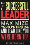 Leadership: The Successful Leader - Maximize Your Potential And Lead Like You Were Born To!