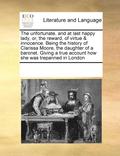 The Unfortunate, and at Last Happy Lady, Or, the Reward, of Virtue &; Innocence. Being the History of Clarissa Moore, the Daughter of a Baronet. Giving a True Account How She Was Trepanned in London