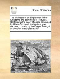 Privileges of an Englishman in the Kingdoms and Dominions of Portugal. Contain'd in the Treaty of Peace Concluded by Oliver Cromwell; And Various Laws, Decrees, ... Made by the King of Portugal, in...