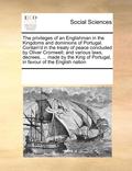 Privileges of an Englishman in the Kingdoms and Dominions of Portugal. Contain'd in the Treaty of Peace Concluded by Oliver Cromwell; And Various Laws, Decrees, ... Made by the King of Portugal, in...