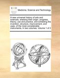 new universal history of arts and sciences, shewing their origin, progress, theory, use and practice, and exhibiting the invention, structure, improvement, and uses, of the most considerable instru...
