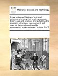 A new universal history of arts and sciences, shewing their origin, progress, theory, use and practice, and exhibiting the invention, structure, improvement, and uses, of the most considerable