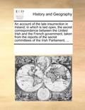 Account of the Late Insurrection in Ireland; In Which Is Laid Open, the Secret Correspondence Between the United Irish and the French Government, Taken from the Reports of the Secret Committees of ...