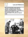 act of assembly of the island of Jamaica, to repeal several acts and clauses; respecting slaves, commonly called the Consolidated Act, was passed by the Assembly on Dec. 19, 1787. Communicated to t...