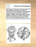 history of the life and reign of Queen Anne Containing a chronological accurate account of all the actions, seiges, battles, during the reign of that glorious monarch To which is prefixt a cut of H...