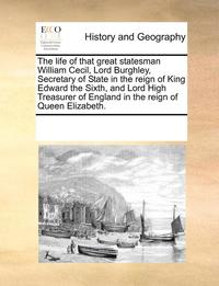 The Life of That Great Statesman William Cecil, Lord Burghley, Secretary of State in the Reign of King Edward the Sixth, and Lord High Treasurer of England in the Reign of Queen Elizabeth.