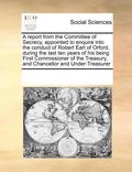 report from the Committee of Secrecy, appointed to enquire into the conduct of Robert Earl of Orford, during the last ten years of his being First Commissioner of the Treasury, and Chancellor and U...