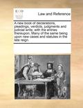 A New Book of Declarations, Pleadings, Verdicts, Judgments and Judicial Writs; With the Entries Thereupon. Many of the Same Being Upon New Cases and Statutes in the Late Reign.