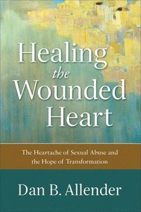 Healing the Wounded Heart  The Heartache of Sexual Abuse and the Hope of Transformation