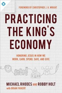 Practicing the King`s Economy  Honoring Jesus in How We Work, Earn, Spend, Save, and Give