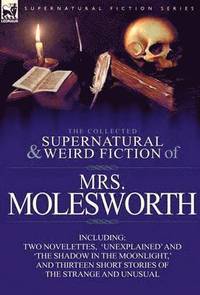 Collected Supernatural and Weird Fiction of Mrs Molesworth-Including Two Novelettes, 'Unexplained' and 'The Shadow in the Moonlight, ' and Thirtee