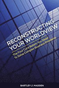 Reconstructing Your Worldview: The Four Core Beliefs You Need to Solve Complex Business Problems