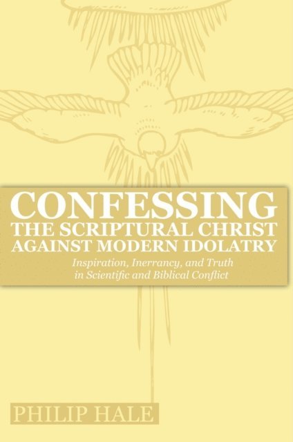 Philip Hale - Confessing the Scriptural Christ against Modern Idolatry: Inspiration, Inerrancy, and Truth in Scientific and Biblical Conflict, E-bok