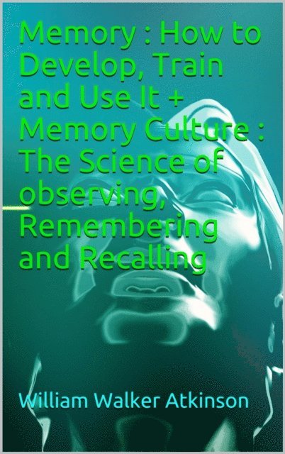 William Walker Atkinson - Memory: How to Develop, Train and Use It + Memory Culture : The Science of observing, Remembering and Recalling, E-bok