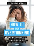 How To Stop Overthinking: Learn Methods To Focus On What Really Matters To Eliminate Stress, Anxiety, And Unnecessary Worry