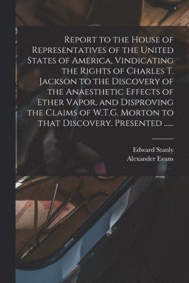 Edward Stanly, Alexander Evans - Report to the House of Representatives of the United States of America, Vindicating the Rights of Charles T. Jackson to the Discovery of the Anaesthetic Effects of Ether Vapor, and Disproving the Claims of W.T.G. Morton to That Discovery. Presented ......, Häftad