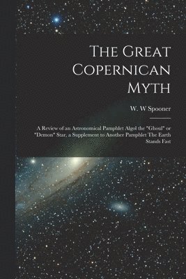 W. W. Spooner - Great Copernican Myth; a Review of an Astronomical Pamphlet Algol the "ghoul" or "demon" Star, a Supplement to Another Pamphlet The Earth Stands Fast, Häftad