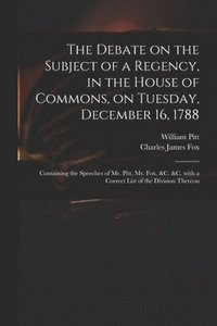 Debate on the Subject of a Regency, in the House of Commons, on Tuesday, December 16, 1788 [microform]