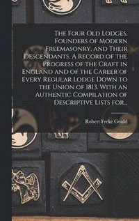 Four Old Lodges, Founders of Modern Freemasonry, and Their Descendants. A Record of the Progress of the Craft in England and of the Career of Every Regular Lodge Down to the Union of 1813. With an ...