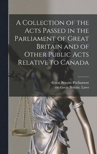 A Collection of the Acts Passed in the Parliament of Great Britain and of Other Public Acts Relative to Canada [microform]