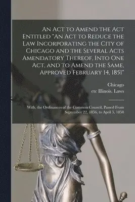 Chicago (Ill, Etc Illinois Laws - Act to Amend the Act Entitled "An Act to Reduce the Law Incorporating the City of Chicago and the Several Acts Amendatory Thereof, Into One Act, and to Amend the Same, Approved February 14, 1851"; With, the Ordinances of the Common Council, Passed..., Häftad. Tillgänglighet: Lägg i varukorg