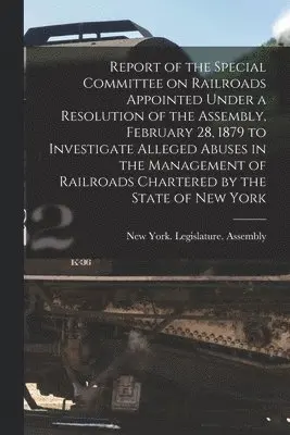 Report of the Special Committee on Railroads Appointed Under a Resolution of the Assembly, February 28, 1879 to Investigate Alleged Abuses in the Management of Railroads Chartered by the State of New York [microform]