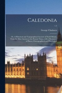 Caledonia; or, A Historical and Topographical Account of North Britain, From the Most Ancient to the Present Times; With a Dictionary of Places, Chorographical and Philological; v.5
