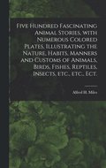 Five Hundred Fascinating Animal Stories, With Numerous Colored Plates, Illustrating the Nature, Habits, Manners and Customs of Animals, Birds, Fishes, Reptiles, Insects, Etc., Etc., Ect.