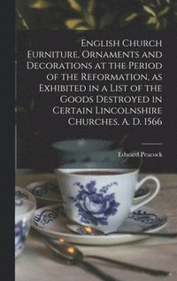 English Church Furniture, Ornaments and Decorations at the Period of the Reformation [microform], as Exhibited in a List of the Goods Destroyed in Certain Lincolnshire Churches, A. D. 1566