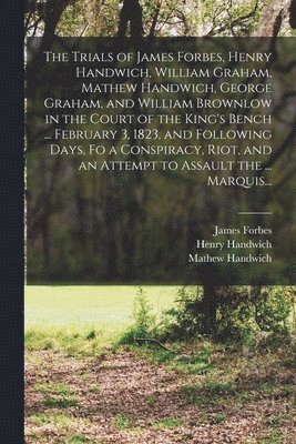 Henry Handwich, Mathew Handwich, James Fl Forbes - Trials of James Forbes, Henry Handwich, William Graham, Mathew Handwich, George Graham, and William Brownlow in the Court of the King's Bench ... February 3, 1823, and Following Days, Fo a Conspiracy, Riot, and an Attempt to Assault the ... Marquis..., Häftad