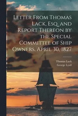 Letter From Thomas Lack, Esq. and Report Thereon by the Special Committee of Ship Owners, April 30, 1827 [microform]