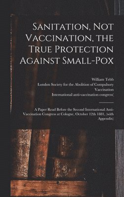William Tebb, London Society for the Abolition of C, International Anti-Vaccination Congre - Sanitation, Not Vaccination, the True Protection Against Small-pox, Inbunden. Tillgänglighet: Lägg i varukorg