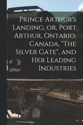 Prince Arthur's Landing, or, Port Arthur, Ontario, Canada, "The Silver Gate", and Her Leading Industries [microform]