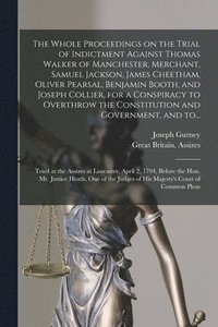 The Whole Proceedings on the Trial of Indictment Against Thomas Walker of Manchester, Merchant, Samuel Jackson, James Cheetham, Oliver Pearsal, Benjamin Booth, and Joseph Collier, for a Conspiracy to