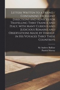 Letters Written to a Friend / Containing Excellent Directions and Advices for Travelling Thro' France and Italy, With Many Curious and Judicious Remarks and Observations Made by Himself, in His