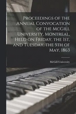Proceedings of the Annual Convocation of the McGill University, Montreal, Held on Friday, the 1st, and Tuesday, the 5th of May, 1863