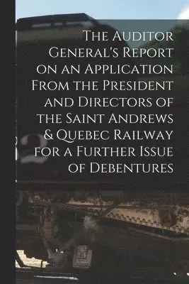 Auditor General's Report on an Application From the President and Directors of the Saint Andrews & Quebec Railway for a Further Issue of Debentures [microform]